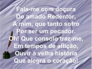 Fala-me com doçura Do amado Redentor, A mim, que tanto sofro Por ser um pecador. Oh! Que consolo traz-me, Em tempos de aflição, Ouvir a velha história Que alegra o coração! 