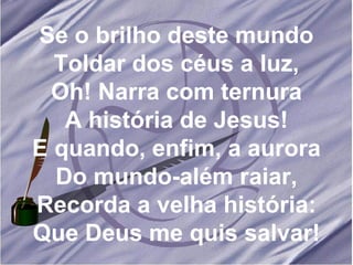 Se o brilho deste mundo Toldar dos céus a luz, Oh! Narra com ternura A história de Jesus! E quando, enfim, a aurora Do mundo-além raiar, Recorda a velha história: Que Deus me quis salvar! 