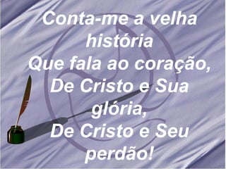 Conta-me a velha história Que fala ao coração, De Cristo e Sua glória, De Cristo e Seu perdão! 