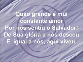 Quão grande e mui constante amor Por nós sentiu o Salvador! De Sua glória a nós desceu E, igual a nós, aqui viveu. 