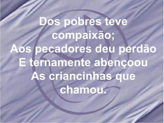 Dos pobres teve compaixão; Aos pecadores deu perdão E ternamente abençoou As criancinhas que chamou. 