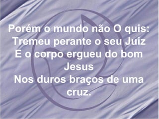 Porém o mundo não O quis: Tremeu perante o seu Juiz E o corpo ergueu do bom Jesus Nos duros braços de uma cruz. 
