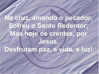 Na cruz, amando o pecador, Sofreu o Santo Redentor; Mas hoje os crentes, por Jesus, Desfrutam paz, e vida, e luz! 