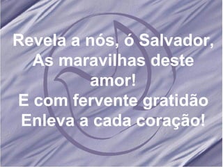 Revela a nós, ó Salvador, As maravilhas deste amor! E com fervente gratidão Enleva a cada coração! 