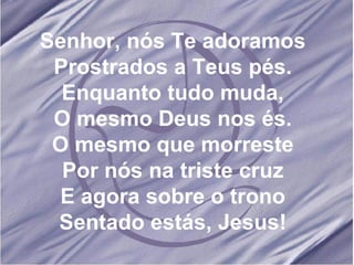 Senhor, nós Te adoramos Prostrados a Teus pés. Enquanto tudo muda, O mesmo Deus nos és. O mesmo que morreste Por nós na triste cruz E agora sobre o trono Sentado estás, Jesus! 
