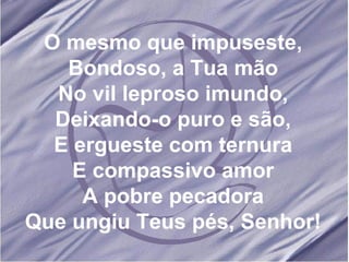 O mesmo que impuseste, Bondoso, a Tua mão No vil leproso imundo, Deixando-o puro e são, E ergueste com ternura E compassivo amor A pobre pecadora Que ungiu Teus pés, Senhor! 