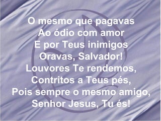 O mesmo que pagavas Ao ódio com amor E por Teus inimigos Oravas, Salvador! Louvores Te rendemos, Contritos a Teus pés, Pois sempre o mesmo amigo, Senhor Jesus, Tu és! 