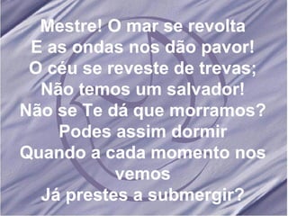 Mestre! O mar se revolta E as ondas nos dão pavor! O céu se reveste de trevas; Não temos um salvador! Não se Te dá que morramos? Podes assim dormir Quando a cada momento nos vemos Já prestes a submergir? 