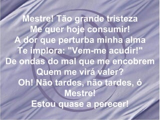 Mestre! Tão grande tristeza Me quer hoje consumir! A dor que perturba minha alma Te implora: "Vem-me acudir!" De ondas do mal que me encobrem Quem me virá valer? Oh! Não tardes, não tardes, ó Mestre! Estou quase a perecer! 