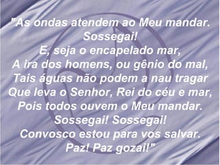 "As ondas atendem ao Meu mandar. Sossegai! E, seja o encapelado mar, A ira dos homens, ou gênio do mal, Tais águas não podem a nau tragar Que leva o Senhor, Rei do céu e mar, Pois todos ouvem o Meu mandar. Sossegai! Sossegai! Convosco estou para vos salvar. Paz! Paz gozai!" 