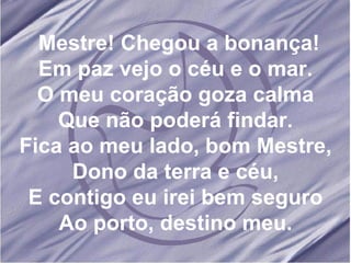 Mestre! Chegou a bonança! Em paz vejo o céu e o mar. O meu coração goza calma Que não poderá findar. Fica ao meu lado, bom Mestre, Dono da terra e céu, E contigo eu irei bem seguro Ao porto, destino meu. 