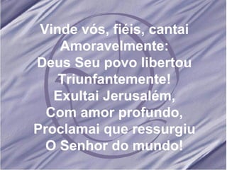 Vinde vós, fiéis, cantai Amoravelmente: Deus Seu povo libertou Triunfantemente! Exultai Jerusalém, Com amor profundo, Proclamai que ressurgiu O Senhor do mundo!