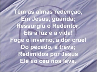 Têm as almas redenção, Em Jesus, guarida; Ressurgiu o Redentor, Eis a luz e a vida! Foge o inverno, a dor cruel Do pecado, a treva; Redimidos por Jesus Ele ao céu nos leva. 