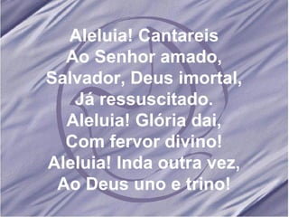 Aleluia! Cantareis Ao Senhor amado, Salvador, Deus imortal, Já ressuscitado. Aleluia! Glória dai, Com fervor divino! Aleluia! Inda outra vez, Ao Deus uno e trino!