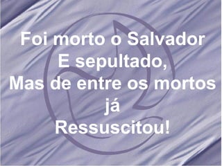 Foi morto o Salvador E sepultado, Mas de entre os mortos já Ressuscitou! 