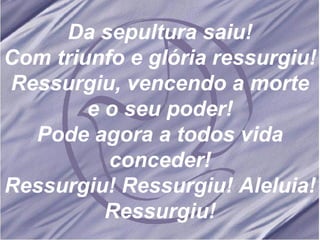 Da sepultura saiu! Com triunfo e glória ressurgiu! Ressurgiu, vencendo a morte e o seu poder! Pode agora a todos vida conceder! Ressurgiu! Ressurgiu! Aleluia! Ressurgiu! 