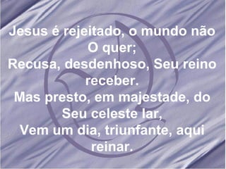 Jesus é rejeitado, o mundo não O quer; Recusa, desdenhoso, Seu reino receber. Mas presto, em majestade, do Seu celeste lar, Vem um dia, triunfante, aqui reinar. 
