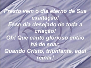 Presto vem o dia eterno de Sua exaltação! Esse dia desejado de toda a criação! Oh! Que canto glorioso então há de soar, Quando Cristo, triunfante, aqui reinar! 