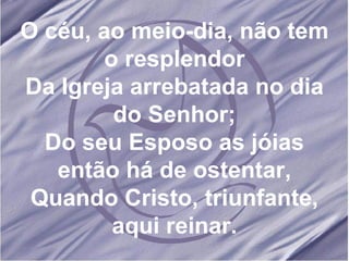 O céu, ao meio-dia, não tem o resplendor Da Igreja arrebatada no dia do Senhor; Do seu Esposo as jóias então há de ostentar, Quando Cristo, triunfante, aqui reinar. 