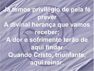 Já temos privilégio de pela fé prever A divinal herança que vamos receber; A dor e sofrimento terão de aqui findar Quando Cristo, triunfante, aqui reinar. 