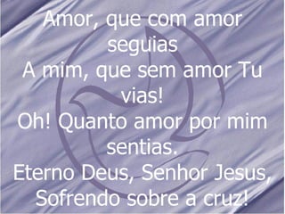 Amor, que com amor seguias A mim, que sem amor Tu vias! Oh! Quanto amor por mim sentias. Eterno Deus, Senhor Jesus, Sofrendo sobre a cruz! 