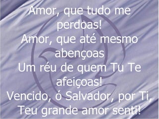 Amor, que tudo me perdoas! Amor, que até mesmo abençoas Um réu de quem Tu Te afeiçoas! Vencido, ó Salvador, por Ti, Teu grande amor senti! 