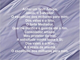 Achei um bom Amigo, Jesus, o Salvador, O escolhido dos milhares para mim; Dos vales é o lírio, O forte Mediador, Que me purifica e guarda até o fim. Consolador amado, Meu protetor do mal, A solicitude minha toma a Si; Dos vales é o lírio, A Estrela da manhã, O escolhido dos milhares para mim,