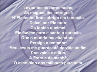 Levou-me as dores todas; As mágoas lhe entreguei; N`Ele tenho firme abrigo em tentação. Deixei por Ele tudo; Os ídolos queimei; Ele faz-me puro e santo o coração. Que o mundo me abandone, Persiga o tentador: Meu Jesus me guarda até da vida ao fim. Dos vales é o lírio, A Estrela da manhã, O escolhido dos milhares para mim.