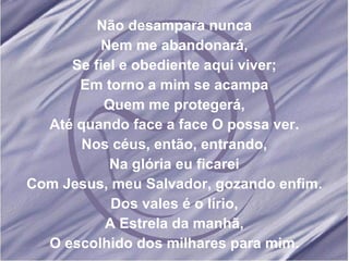 Não desampara nunca Nem me abandonará, Se fiel e obediente aqui viver; Em torno a mim se acampa Quem me protegerá, Até quando face a face O possa ver. Nos céus, então, entrando, Na glória eu ficarei Com Jesus, meu Salvador, gozando enfim. Dos vales é o lírio, A Estrela da manhã, O escolhido dos milhares para mim.