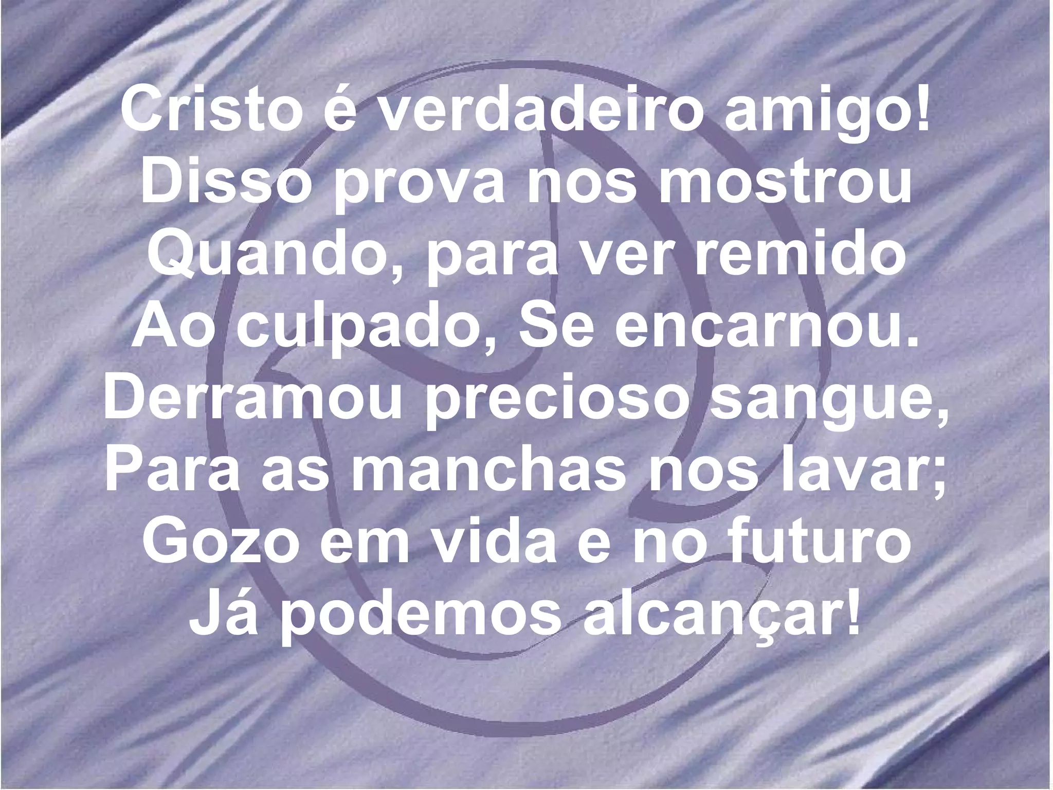 Cristo é verdadeiro amigo! Disso prova nos mostrou Quando, para ver remido Ao culpado, Se encarnou. Derramou precioso sangue, Para as manchas nos lavar; Gozo em vida e no futuro Já podemos alcançar! 