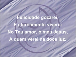 Felicidade gozarei, E eternamente viverei No Teu amor, ó meu Jesus, A quem verei na doce luz. 