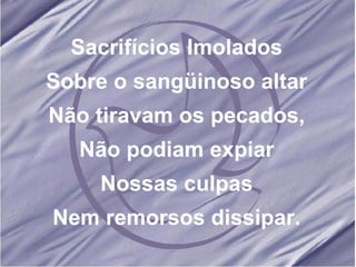 Sacrifícios Imolados Sobre o sangüinoso altar Não tiravam os pecados, Não podiam expiar Nossas culpas Nem remorsos dissipar. 