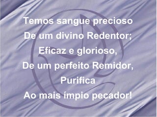 Temos sangue precioso De um divino Redentor; Eficaz e glorioso, De um perfeito Remidor, Purifica Ao mais ímpio pecador! 