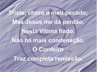 Triste, choro o meu pecado; Mas Jesus me dá perdão. Nesta Vitima fiado. Não há mais condenação. O Cordeiro Traz completa remissão. 