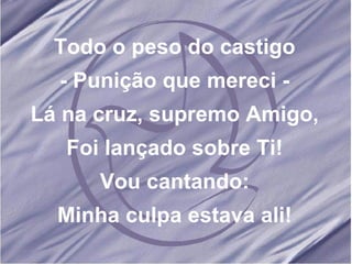 Todo o peso do castigo - Punição que mereci - Lá na cruz, supremo Amigo, Foi lançado sobre Ti! Vou cantando: Minha culpa estava ali! 