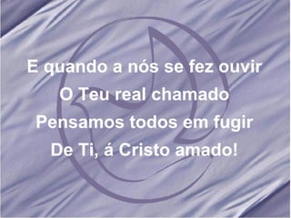 E quando a nós se fez ouvir O Teu real chamado Pensamos todos em fugir De Ti, á Cristo amado! 