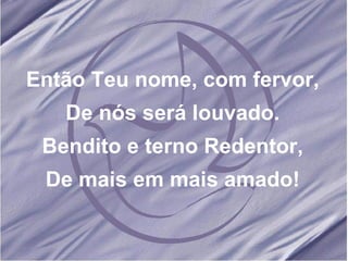 Então Teu nome, com fervor, De nós será louvado. Bendito e terno Redentor, De mais em mais amado! 