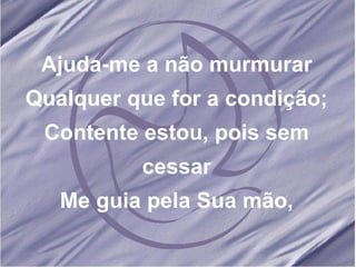 Ajuda-me a não murmurar Qualquer que for a condição; Contente estou, pois sem cessar Me guia pela Sua mão, 