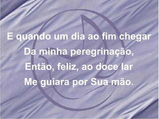 E quando um dia ao fim chegar Da minha peregrinação, Então, feliz, ao doce lar Me guiara por Sua mão. 
