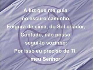 A luz que me guia no escuro caminho, Fulgura de cima, do Sol criador, Contudo, não posso seguí-lo sozinho: Por isso eu preciso de Ti, meu Senhor.