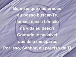 Bem sei que nas preces eu posso buscar-Te, Jamais dessa bênção na vida eu descri! Contudo, é possível que dela me aparte: Por isso, Senhor, eu preciso de Ti.