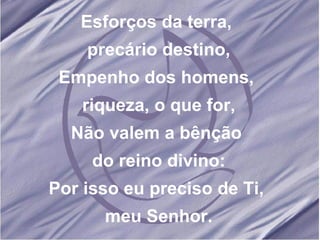 Esforços da terra, precário destino, Empenho dos homens, riqueza, o que for, Não valem a bênção do reino divino: Por isso eu preciso de Ti, meu Senhor.