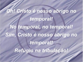 Oh! Cristo é nosso abrigo no temporal! No temporal, no temporal! Sim, Cristo é nosso abrigo no temporal! Refúgio na tribulação!