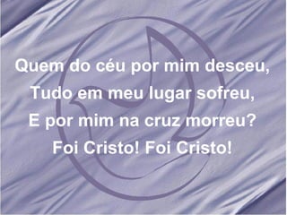 Quem do céu por mim desceu, Tudo em meu lugar sofreu, E por mim na cruz morreu? Foi Cristo! Foi Cristo! 