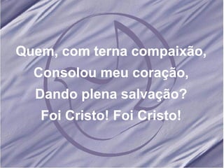 Quem, com terna compaixão, Consolou meu coração, Dando plena salvação? Foi Cristo! Foi Cristo! 