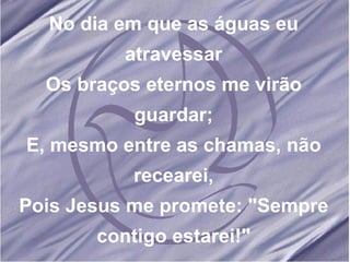 No dia em que as águas eu atravessar Os braços eternos me virão guardar; E, mesmo entre as chamas, não recearei, Pois Jesus me promete: "Sempre contigo estarei!" 