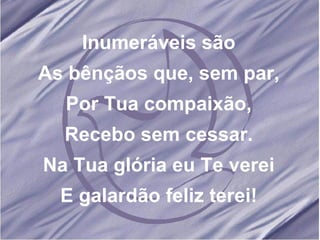 Inumeráveis são As bênçãos que, sem par, Por Tua compaixão, Recebo sem cessar. Na Tua glória eu Te verei E galardão feliz terei! 