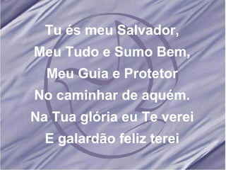 Tu és meu Salvador, Meu Tudo e Sumo Bem, Meu Guia e Protetor No caminhar de aquém. Na Tua glória eu Te verei E galardão feliz terei 