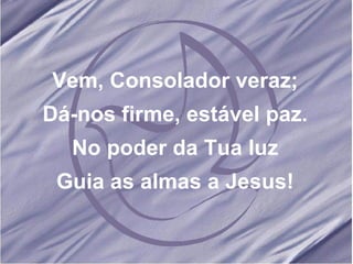 Vem, Consolador veraz; Dá-nos firme, estável paz. No poder da Tua luz Guia as almas a Jesus! 