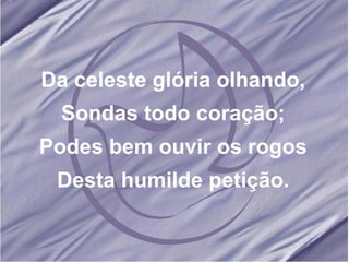 Da celeste glória olhando, Sondas todo coração; Podes bem ouvir os rogos Desta humilde petição. 